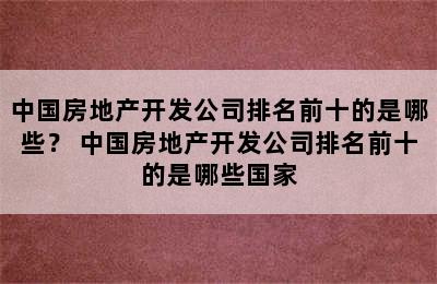 中国房地产开发公司排名前十的是哪些？ 中国房地产开发公司排名前十的是哪些国家